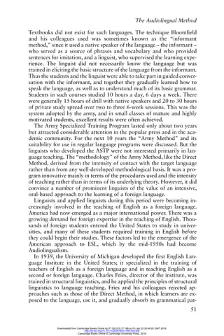 The Audiolingual Method
51
Textbooks did not exist for such languages. The technique Bloomfield
and his colleagues used was sometimes known as the “informant
method,” since it used a native speaker of the language – the informant –
who served as a source of phrases and vocabulary and who provided
sentences for imitation, and a linguist, who supervised the learning expe-
rience. The linguist did not necessarily know the language but was
trained in eliciting the basic structure of the language from the informant.
Thus the students and the linguist were able to take part in guided conver-
sation with the informant, and together they gradually learned how to
speak the language, as well as to understand much of its basic grammar.
Students in such courses studied 10 hours a day, 6 days a week. There
were generally 15 hours of drill with native speakers and 20 to 30 hours
of private study spread over two to three 6-week sessions. This was the
system adopted by the army, and in small classes of mature and highly
motivated students, excellent results were often achieved.
The Army Specialized Training Program lasted only about two years
but attracted considerable attention in the popular press and in the aca-
demic community. For the next 10 years the “Army Method” and its
suitability for use in regular language programs were discussed. But the
linguists who developed the ASTP were not interested primarily in lan-
guage teaching. The “methodology” of the Army Method, like the Direct
Method, derived from the intensity of contact with the target language
rather than from any well-developed methodological basis. It was a pro-
gram innovative mainly in terms of the procedures used and the intensity
of teaching rather than in terms of its underlying theory. However, it did
convince a number of prominent linguists of the value of an intensive,
oral-based approach to the learning of a foreign language.
Linguists and applied linguists during this period were becoming in-
creasingly involved in the teaching of English as a foreign language.
America had now emerged as a major international power. There was a
growing demand for foreign expertise in the teaching of English. Thou-
sands of foreign students entered the United States to study in univer-
sities, and many of these students required training in English before
they could begin their studies. These factors led to the emergence of the
American approach to ESL, which by the mid-1950s had become
Audiolingualism.
In 1939, the University of Michigan developed the first English Lan-
guage Institute in the United States; it specialized in the training of
teachers of English as a foreign language and in teaching English as a
second or foreign language. Charles Fries, director of the institute, was
trained in structural linguistics, and he applied the principles of structural
linguistics to language teaching. Fries and his colleagues rejected ap-
proaches such as those of the Direct Method, in which learners are ex-
posed to the language, use it, and gradually absorb its grammatical pat-
Downloaded from Cambridge Books Online by IP 129.215.17.188 on Fri Jan 22 20:48:22 GMT 2016.
http://dx.doi.org/10.1017/CBO9780511667305.006
Cambridge Books Online © Cambridge University Press, 2016
 
