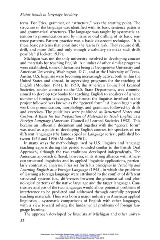Major trends in language teaching
52
terns. For Fries, grammar, or “structure,” was the starting point. The
structure of the language was identified with its basic sentence patterns
and grammatical structures. The language was taught by systematic at-
tention to pronunciation and by intensive oral drilling of its basic sen-
tence patterns. Pattern practice was a basic classroom technique. “It is
these basic patterns that constitute the learner’s task. They require drill,
drill, and more drill, and only enough vocabulary to make such drills
possible” (Hockett 1959).
Michigan was not the only university involved in developing courses
and materials for teaching English. A number of other similar programs
were established, some of the earliest being at Georgetown University and
American University, Washington, D.C., and at the University of Texas,
Austin. U.S. linguists were becoming increasingly active, both within the
United States and abroad, in supervising programs for the teaching of
English (Moulton 1961). In 1950, the American Council of Learned
Societies, under contract to the U.S. State Department, was commis-
sioned to develop textbooks for teaching English to speakers of a wide
number of foreign languages. The format the linguists involved in this
project followed was known as the “general form”: A lesson began with
work on pronunciation, morphology, and grammar, followed by drills
and exercises. The guidelines were published as Structural Notes and
Corpus: A Basis for the Preparation of Materials to Teach English as a
Foreign Language (American Council of Learned Societies 1952). This
became an influential document and together with the “general form”
was used as a guide to developing English courses for speakers of ten
different languages (the famous Spoken Language series), published be-
tween 1953 and 1956 (Moulton 1961).
In many ways the methodology used by U.S. linguists and language
teaching experts during this period sounded similar to the British Oral
Approach, although the two traditions developed independently. The
American approach differed, however, in its strong alliance with Ameri-
can structural linguistics and its applied linguistic applications, particu-
larly contrastive analysis. Fries set forth his principles in Teaching and
Learning English as a Foreign Language (1945), in which the problems
of learning a foreign language were attributed to the conflict of different
structural systems (i.e., differences between the grammatical and pho-
nological patterns of the native language and the target language). Con-
trastive analysis of the two languages would allow potential problems of
interference to be predicted and addressed through carefully prepared
teaching materials. Thus was born a major industry in American applied
linguistics – systematic comparisons of English with other languages,
with a view toward solving the fundamental problems of foreign lan-
guage learning.
The approach developed by linguists at Michigan and other univer-
Downloaded from Cambridge Books Online by IP 129.215.17.188 on Fri Jan 22 20:48:22 GMT 2016.
http://dx.doi.org/10.1017/CBO9780511667305.006
Cambridge Books Online © Cambridge University Press, 2016
 