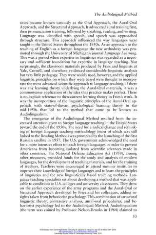 The Audiolingual Method
53
sities became known variously as the Oral Approach, the Aural-Oral
Approach, and the Structural Approach. It advocated aural training first,
then pronunciation training, followed by speaking, reading, and writing.
Language was identified with speech, and speech was approached
through structure. This approach influenced the way languages were
taught in the United States throughout the 1950s. As an approach to the
teaching of English as a foreign language the new orthodoxy was pro-
moted through the University of Michigan’s journal Language Learning.
This was a period when expertise in linguistics was regarded as a neces-
sary and sufficient foundation for expertise in language teaching. Not
surprisingly, the classroom materials produced by Fries and linguists at
Yale, Cornell, and elsewhere evidenced considerable linguistic analysis
but very little pedagogy. They were widely used, however, and the applied
linguistic principles on which they were based were thought to incorpo-
rate the most advanced scientific approach to language teaching. If there
was any learning theory underlying the Aural-Oral materials, it was a
commonsense application of the idea that practice makes perfect. There
is no explicit reference to then-current learning theory in Fries’s work. It
was the incorporation of the linguistic principles of the Aural-Oral ap-
proach with state-of-the-art psychological learning theory in the
mid-1950s that led to the method that came to be known as
Audiolingualism.
The emergence of the Audiolingual Method resulted from the in-
creased attention given to foreign language teaching in the United States
toward the end of the 1950s. The need for a radical change and rethink-
ing of foreign language teaching methodology (most of which was still
linked to the Reading Method) was prompted by the launching of the first
Russian satellite in 1957. The U.S. government acknowledged the need
for a more intensive effort to teach foreign languages in order to prevent
Americans from becoming isolated from scientific advances made in
other countries. The National Defense Education Act (1958), among
other measures, provided funds for the study and analysis of modern
languages, for the development of teaching materials, and for the training
of teachers. Teachers were encouraged to attend summer institutes to
improve their knowledge of foreign languages and to learn the principles
of linguistics and the new linguistically based teaching methods. Lan-
guage teaching specialists set about developing a method that was appli-
cable to conditions in U.S. colleges and university classrooms. They drew
on the earlier experience of the army programs and the Aural-Oral or
Structural Approach developed by Fries and his colleagues, adding in-
sights taken from behaviorist psychology. This combination of structural
linguistic theory, contrastive analysis, aural-oral procedures, and be-
haviorist psychology led to the Audiolingual Method. Audiolingualism
(the term was coined by Professor Nelson Brooks in 1964) claimed to
Downloaded from Cambridge Books Online by IP 129.215.17.188 on Fri Jan 22 20:48:22 GMT 2016.
http://dx.doi.org/10.1017/CBO9780511667305.006
Cambridge Books Online © Cambridge University Press, 2016
 
