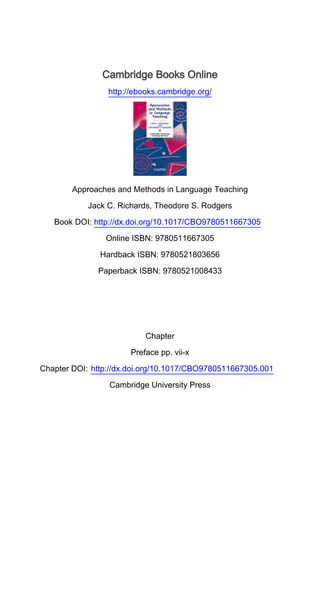 Cambridge Books Online
http://ebooks.cambridge.org/
Approaches and Methods in Language Teaching
Jack C. Richards, Theodore S. Rodgers
Book DOI: http://dx.doi.org/10.1017/CBO9780511667305
Online ISBN: 9780511667305
Hardback ISBN: 9780521803656
Paperback ISBN: 9780521008433
Chapter
Preface pp. vii-x
Chapter DOI: http://dx.doi.org/10.1017/CBO9780511667305.001
Cambridge University Press
 