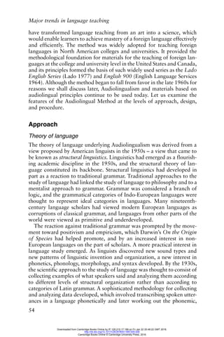 Major trends in language teaching
54
have transformed language teaching from an art into a science, which
would enable learners to achieve mastery of a foreign language effectively
and efficiently. The method was widely adopted for teaching foreign
languages in North American colleges and universities. It provided the
methodological foundation for materials for the teaching of foreign lan-
guages at the college and university level in the United States and Canada,
and its principles formed the basis of such widely used series as the Lado
English Series (Lado 1977) and English 900 (English Language Services
1964). Although the method began to fall from favor in the late 1960s for
reasons we shall discuss later, Audiolingualism and materials based on
audiolingual principles continue to be used today. Let us examine the
features of the Audiolingual Method at the levels of approach, design,
and procedure.
Approach
Theory of language
The theory of language underlying Audiolingualism was derived from a
view proposed by American linguists in the 1950s – a view that came to
be known as structural linguistics. Linguistics had emerged as a flourish-
ing academic discipline in the 1950s, and the structural theory of lan-
guage constituted its backbone. Structural linguistics had developed in
part as a reaction to traditional grammar. Traditional approaches to the
study of language had linked the study of language to philosophy and to a
mentalist approach to grammar. Grammar was considered a branch of
logic, and the grammatical categories of Indo-European languages were
thought to represent ideal categories in languages. Many nineteenth-
century language scholars had viewed modern European languages as
corruptions of classical grammar, and languages from other parts of the
world were viewed as primitive and underdeveloped.
The reaction against traditional grammar was prompted by the move-
ment toward positivism and empiricism, which Darwin’s On the Origin
of Species had helped promote, and by an increased interest in non-
European languages on the part of scholars. A more practical interest in
language study emerged. As linguists discovered new sound types and
new patterns of linguistic invention and organization, a new interest in
phonetics, phonology, morphology, and syntax developed. By the 1930s,
the scientific approach to the study of language was thought to consist of
collecting examples of what speakers said and analyzing them according
to different levels of structural organization rather than according to
categories of Latin grammar. A sophisticated methodology for collecting
and analyzing data developed, which involved transcribing spoken utter-
ances in a language phonetically and later working out the phonemic,
Downloaded from Cambridge Books Online by IP 129.215.17.188 on Fri Jan 22 20:48:22 GMT 2016.
http://dx.doi.org/10.1017/CBO9780511667305.006
Cambridge Books Online © Cambridge University Press, 2016
 