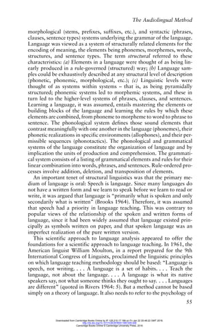 The Audiolingual Method
55
morphological (stems, prefixes, suffixes, etc.), and syntactic (phrases,
clauses, sentence types) systems underlying the grammar of the language.
Language was viewed as a system of structurally related elements for the
encoding of meaning, the elements being phonemes, morphemes, words,
structures, and sentence types. The term structural referred to these
characteristics: (a) Elements in a language were thought of as being lin-
early produced in a rule-governed (structured) way; (b) Language sam-
ples could be exhaustively described at any structural level of description
(phonetic, phonemic, morphological, etc.); (c) Linguistic levels were
thought of as systems within systems – that is, as being pyramidally
structured; phonemic systems led to morphemic systems, and these in
turn led to the higher-level systems of phrases, clauses, and sentences.
Learning a language, it was assumed, entails mastering the elements or
building blocks of the language and learning the rules by which these
elements are combined, from phoneme to morpheme to word to phrase to
sentence. The phonological system defines those sound elements that
contrast meaningfully with one another in the language (phonemes), their
phonetic realizations in specific environments (allophones), and their per-
missible sequences (phonotactics). The phonological and grammatical
systems of the language constitute the organization of language and by
implication the units of production and comprehension. The grammati-
cal system consists of a listing of grammatical elements and rules for their
linear combination into words, phrases, and sentences. Rule-ordered pro-
cesses involve addition, deletion, and transposition of elements.
An important tenet of structural linguistics was that the primary me-
dium of language is oral: Speech is language. Since many languages do
not have a written form and we learn to speak before we learn to read or
write, it was argued that language is “primarily what is spoken and only
secondarily what is written” (Brooks 1964). Therefore, it was assumed
that speech had a priority in language teaching. This was contrary to
popular views of the relationship of the spoken and written forms of
language, since it had been widely assumed that language existed prin-
cipally as symbols written on paper, and that spoken language was an
imperfect realization of the pure written version.
This scientific approach to language analysis appeared to offer the
foundations for a scientific approach to language teaching. In 1961, the
American linguist William Moulton, in a report prepared for the 9th
International Congress of Linguists, proclaimed the linguistic principles
on which language teaching methodology should be based: “Language is
speech, not writing. . . . A language is a set of habits. . . . Teach the
language, not about the language. . . . A language is what its native
speakers say, not what someone thinks they ought to say. . . . Languages
are different” (quoted in Rivers 1964: 5). But a method cannot be based
simply on a theory of language. It also needs to refer to the psychology of
Downloaded from Cambridge Books Online by IP 129.215.17.188 on Fri Jan 22 20:48:22 GMT 2016.
http://dx.doi.org/10.1017/CBO9780511667305.006
Cambridge Books Online © Cambridge University Press, 2016
 