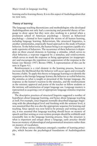 Major trends in language teaching
56
learning and to learning theory. It is to this aspect of Audiolingualism that
we now turn.
Theory of learning
The language teaching theoreticians and methodologists who developed
Audiolingualism not only had a convincing and powerful theory of lan-
guage to draw upon but they were also working in a period when a
prominent school of American psychology – known as behavioral
psychology – claimed to have tapped the secrets of all human learning,
including language learning. Behaviorism, like structural linguistics, is
another antimentalist, empirically based approach to the study of human
behavior. To the behaviorist, the human being is an organism capable of a
wide repertoire of behaviors. The occurrence of these behaviors is depen-
dent on three crucial elements in learning: a stimulus, which serves to
elicit behavior; a response triggered by a stimulus; and reinforcement,
which serves to mark the response as being appropriate (or inappropri-
ate) and encourages the repetition (or suppression) of the response in the
future (see Skinner 1957; Brown 1980). A representation of this can be
seen in Figure 4.1.
Reinforcement is a vital element in the learning process, because it
increases the likelihood that the behavior will occur again and eventually
become a habit. To apply this theory to language learning is to identify the
organism as the foreign language learner, the behavior as verbal behavior,
the stimulus as what is taught or presented of the foreign language, the
response as the learner’s reaction to the stimulus, and the reinforcement
as the extrinsic approval and praise of the teacher or fellow students or
the intrinsic self-satisfaction of target language use. Language mastery is
represented as acquiring a set of appropriate language stimulus-response
chains.
The descriptive practices of structural linguists suggested a number of
hypotheses about language learning, and hence about language teaching
as well. For example, since linguists normally described languages begin-
ning with the phonological level and finishing with the sentence level, it
was assumed that this was also the appropriate sequence for learning and
teaching. Since speech was now held to be primary and writing second-
ary, it was assumed that language teaching should focus on mastery of
speech and that writing or even written prompts should be withheld until
reasonably late in the language learning process. Since the structure is
what is important and unique about a language, early practice should
focus on mastery of phonological and grammatical structures rather than
on mastery of vocabulary.
Out of these various influences emerged a number of learning princi-
ples, which became the psychological foundations of Audiolingualism
Downloaded from Cambridge Books Online by IP 129.215.17.188 on Fri Jan 22 20:48:22 GMT 2016.
http://dx.doi.org/10.1017/CBO9780511667305.006
Cambridge Books Online © Cambridge University Press, 2016
 