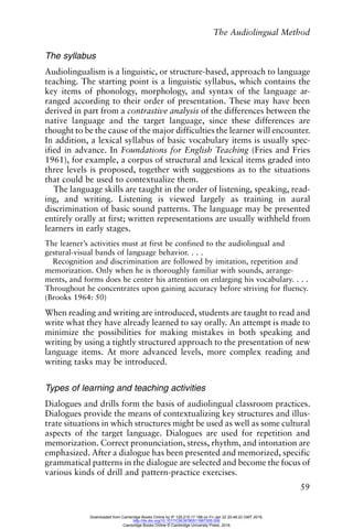 The Audiolingual Method
59
The syllabus
Audiolingualism is a linguistic, or structure-based, approach to language
teaching. The starting point is a linguistic syllabus, which contains the
key items of phonology, morphology, and syntax of the language ar-
ranged according to their order of presentation. These may have been
derived in part from a contrastive analysis of the differences between the
native language and the target language, since these differences are
thought to be the cause of the major difficulties the learner will encounter.
In addition, a lexical syllabus of basic vocabulary items is usually spec-
ified in advance. In Foundations for English Teaching (Fries and Fries
1961), for example, a corpus of structural and lexical items graded into
three levels is proposed, together with suggestions as to the situations
that could be used to contextualize them.
The language skills are taught in the order of listening, speaking, read-
ing, and writing. Listening is viewed largely as training in aural
discrimination of basic sound patterns. The language may be presented
entirely orally at first; written representations are usually withheld from
learners in early stages.
The learner’s activities must at first be confined to the audiolingual and
gestural-visual bands of language behavior. . . .
Recognition and discrimination are followed by imitation, repetition and
memorization. Only when he is thoroughly familiar with sounds, arrange-
ments, and forms does he center his attention on enlarging his vocabulary. . . .
Throughout he concentrates upon gaining accuracy before striving for fluency.
(Brooks 1964: 50)
When reading and writing are introduced, students are taught to read and
write what they have already learned to say orally. An attempt is made to
minimize the possibilities for making mistakes in both speaking and
writing by using a tightly structured approach to the presentation of new
language items. At more advanced levels, more complex reading and
writing tasks may be introduced.
Types of learning and teaching activities
Dialogues and drills form the basis of audiolingual classroom practices.
Dialogues provide the means of contextualizing key structures and illus-
trate situations in which structures might be used as well as some cultural
aspects of the target language. Dialogues are used for repetition and
memorization. Correct pronunciation, stress, rhythm, and intonation are
emphasized. After a dialogue has been presented and memorized, specific
grammatical patterns in the dialogue are selected and become the focus of
various kinds of drill and pattern-practice exercises.
Downloaded from Cambridge Books Online by IP 129.215.17.188 on Fri Jan 22 20:48:22 GMT 2016.
http://dx.doi.org/10.1017/CBO9780511667305.006
Cambridge Books Online © Cambridge University Press, 2016
 