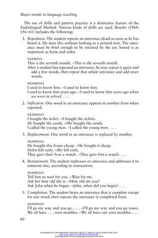 Major trends in language teaching
60
The use of drills and pattern practice is a distinctive feature of the
Audiolingual Method. Various kinds of drills are used. Brooks (1964:
156–61) includes the following:
1. Repetition. The student repeats an utterance aloud as soon as he has
heard it. He does this without looking at a printed text. The utter-
ance must be brief enough to be retained by the ear. Sound is as
important as form and order.
example
This is the seventh month. –This is the seventh month.
After a student has repeated an utterance, he may repeat it again and
add a few words, then repeat that whole utterance and add more
words.
examples
I used to know him. –I used to know him.
I used to know him years ago. –I used to know him years ago when
we were in school. . . .
2. Inflection. One word in an utterance appears in another form when
repeated.
examples
I bought the ticket. –I bought the tickets.
He bought the candy. –She bought the candy.
I called the young man. –I called the young men. . . .
3. Replacement. One word in an utterance is replaced by another.
examples
He bought this house cheap. –He bought it cheap.
Helen left early. –She left early.
They gave their boss a watch. –They gave him a watch. . . .
4. Restatement. The student rephrases an utterance and addresses it to
someone else, according to instructions.
examples
Tell him to wait for you. –Wait for me.
Ask her how old she is. –How old are you?
Ask John when he began. –John, when did you begin? . . .
5. Completion. The student hears an utterance that is complete except
for one word, then repeats the utterance in completed form.
examples
I’ll go my way and you go. . . . –I’ll go my way and you go yours.
We all have . . . own troubles. –We all have our own troubles. . . .
Downloaded from Cambridge Books Online by IP 129.215.17.188 on Fri Jan 22 20:48:22 GMT 2016.
http://dx.doi.org/10.1017/CBO9780511667305.006
Cambridge Books Online © Cambridge University Press, 2016
 