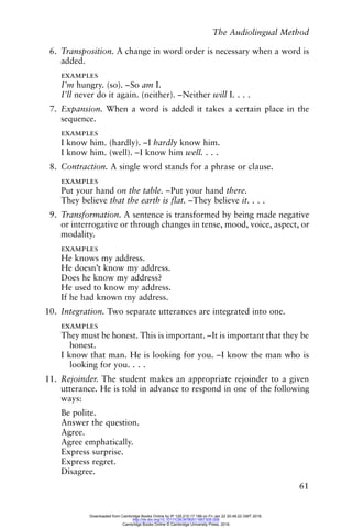 The Audiolingual Method
61
6. Transposition. A change in word order is necessary when a word is
added.
examples
I’m hungry. (so). –So am I.
I’ll never do it again. (neither). –Neither will I. . . .
7. Expansion. When a word is added it takes a certain place in the
sequence.
examples
I know him. (hardly). –I hardly know him.
I know him. (well). –I know him well. . . .
8. Contraction. A single word stands for a phrase or clause.
examples
Put your hand on the table. –Put your hand there.
They believe that the earth is flat. –They believe it. . . .
9. Transformation. A sentence is transformed by being made negative
or interrogative or through changes in tense, mood, voice, aspect, or
modality.
examples
He knows my address.
He doesn’t know my address.
Does he know my address?
He used to know my address.
If he had known my address.
10. Integration. Two separate utterances are integrated into one.
examples
They must be honest. This is important. –It is important that they be
honest.
I know that man. He is looking for you. –I know the man who is
looking for you. . . .
11. Rejoinder. The student makes an appropriate rejoinder to a given
utterance. He is told in advance to respond in one of the following
ways:
Be polite.
Answer the question.
Agree.
Agree emphatically.
Express surprise.
Express regret.
Disagree.
Downloaded from Cambridge Books Online by IP 129.215.17.188 on Fri Jan 22 20:48:22 GMT 2016.
http://dx.doi.org/10.1017/CBO9780511667305.006
Cambridge Books Online © Cambridge University Press, 2016
 