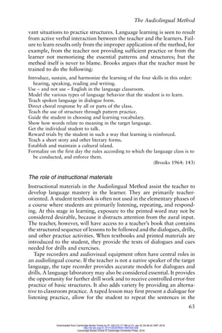 The Audiolingual Method
63
vant situations to practice structures. Language learning is seen to result
from active verbal interaction between the teacher and the learners. Fail-
ure to learn results only from the improper application of the method, for
example, from the teacher not providing sufficient practice or from the
learner not memorizing the essential patterns and structures; but the
method itself is never to blame. Brooks argues that the teacher must be
trained to do the following:
Introduce, sustain, and harmonize the learning of the four skills in this order:
hearing, speaking, reading and writing.
Use – and not use – English in the language classroom.
Model the various types of language behavior that the student is to learn.
Teach spoken language in dialogue form.
Direct choral response by all or parts of the class.
Teach the use of structure through pattern practice.
Guide the student in choosing and learning vocabulary.
Show how words relate to meaning in the target language.
Get the individual student to talk.
Reward trials by the student in such a way that learning is reinforced.
Teach a short story and other literary forms.
Establish and maintain a cultural island.
Formalize on the first day the rules according to which the language class is to
be conducted, and enforce them.
(Brooks 1964: 143)
The role of instructional materials
Instructional materials in the Audiolingual Method assist the teacher to
develop language mastery in the learner. They are primarily teacher-
oriented. A student textbook is often not used in the elementary phases of
a course where students are primarily listening, repeating, and respond-
ing. At this stage in learning, exposure to the printed word may not be
considered desirable, because it distracts attention from the aural input.
The teacher, however, will have access to a teacher’s book that contains
the structured sequence of lessons to be followed and the dialogues, drills,
and other practice activities. When textbooks and printed materials are
introduced to the student, they provide the texts of dialogues and cues
needed for drills and exercises.
Tape recorders and audiovisual equipment often have central roles in
an audiolingual course. If the teacher is not a native speaker of the target
language, the tape recorder provides accurate models for dialogues and
drills. A language laboratory may also be considered essential. It provides
the opportunity for further drill work and to receive controlled error-free
practice of basic structures. It also adds variety by providing an alterna-
tive to classroom practice. A taped lesson may first present a dialogue for
listening practice, allow for the student to repeat the sentences in the
Downloaded from Cambridge Books Online by IP 129.215.17.188 on Fri Jan 22 20:48:22 GMT 2016.
http://dx.doi.org/10.1017/CBO9780511667305.006
Cambridge Books Online © Cambridge University Press, 2016
 