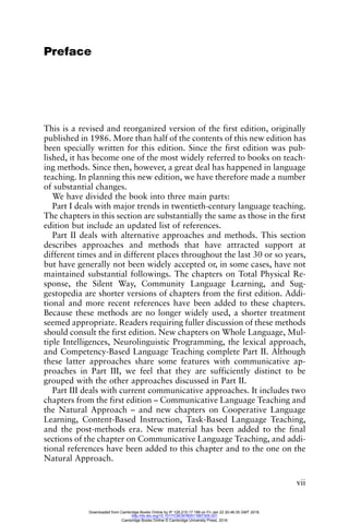 vii
Preface
This is a revised and reorganized version of the first edition, originally
published in 1986. More than half of the contents of this new edition has
been specially written for this edition. Since the first edition was pub-
lished, it has become one of the most widely referred to books on teach-
ing methods. Since then, however, a great deal has happened in language
teaching. In planning this new edition, we have therefore made a number
of substantial changes.
We have divided the book into three main parts:
Part I deals with major trends in twentieth-century language teaching.
The chapters in this section are substantially the same as those in the first
edition but include an updated list of references.
Part II deals with alternative approaches and methods. This section
describes approaches and methods that have attracted support at
different times and in different places throughout the last 30 or so years,
but have generally not been widely accepted or, in some cases, have not
maintained substantial followings. The chapters on Total Physical Re-
sponse, the Silent Way, Community Language Learning, and Sug-
gestopedia are shorter versions of chapters from the first edition. Addi-
tional and more recent references have been added to these chapters.
Because these methods are no longer widely used, a shorter treatment
seemed appropriate. Readers requiring fuller discussion of these methods
should consult the first edition. New chapters on Whole Language, Mul-
tiple Intelligences, Neurolinguistic Programming, the lexical approach,
and Competency-Based Language Teaching complete Part II. Although
these latter approaches share some features with communicative ap-
proaches in Part III, we feel that they are sufficiently distinct to be
grouped with the other approaches discussed in Part II.
Part III deals with current communicative approaches. It includes two
chapters from the first edition – Communicative Language Teaching and
the Natural Approach – and new chapters on Cooperative Language
Learning, Content-Based Instruction, Task-Based Language Teaching,
and the post-methods era. New material has been added to the final
sections of the chapter on Communicative Language Teaching, and addi-
tional references have been added to this chapter and to the one on the
Natural Approach.
Downloaded from Cambridge Books Online by IP 129.215.17.188 on Fri Jan 22 20:46:35 GMT 2016.
http://dx.doi.org/10.1017/CBO9780511667305.001
Cambridge Books Online © Cambridge University Press, 2016
 
