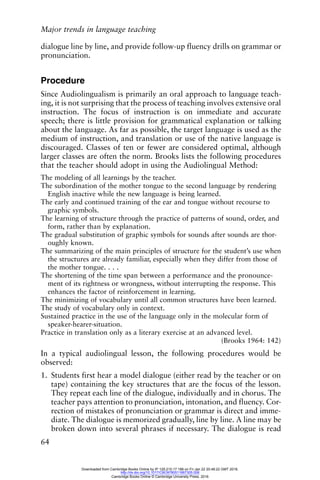 Major trends in language teaching
64
dialogue line by line, and provide follow-up fluency drills on grammar or
pronunciation.
Procedure
Since Audiolingualism is primarily an oral approach to language teach-
ing, it is not surprising that the process of teaching involves extensive oral
instruction. The focus of instruction is on immediate and accurate
speech; there is little provision for grammatical explanation or talking
about the language. As far as possible, the target language is used as the
medium of instruction, and translation or use of the native language is
discouraged. Classes of ten or fewer are considered optimal, although
larger classes are often the norm. Brooks lists the following procedures
that the teacher should adopt in using the Audiolingual Method:
The modeling of all learnings by the teacher.
The subordination of the mother tongue to the second language by rendering
English inactive while the new language is being learned.
The early and continued training of the ear and tongue without recourse to
graphic symbols.
The learning of structure through the practice of patterns of sound, order, and
form, rather than by explanation.
The gradual substitution of graphic symbols for sounds after sounds are thor-
oughly known.
The summarizing of the main principles of structure for the student’s use when
the structures are already familiar, especially when they differ from those of
the mother tongue. . . .
The shortening of the time span between a performance and the pronounce-
ment of its rightness or wrongness, without interrupting the response. This
enhances the factor of reinforcement in learning.
The minimizing of vocabulary until all common structures have been learned.
The study of vocabulary only in context.
Sustained practice in the use of the language only in the molecular form of
speaker-hearer-situation.
Practice in translation only as a literary exercise at an advanced level.
(Brooks 1964: 142)
In a typical audiolingual lesson, the following procedures would be
observed:
1. Students first hear a model dialogue (either read by the teacher or on
tape) containing the key structures that are the focus of the lesson.
They repeat each line of the dialogue, individually and in chorus. The
teacher pays attention to pronunciation, intonation, and fluency. Cor-
rection of mistakes of pronunciation or grammar is direct and imme-
diate. The dialogue is memorized gradually, line by line. A line may be
broken down into several phrases if necessary. The dialogue is read
Downloaded from Cambridge Books Online by IP 129.215.17.188 on Fri Jan 22 20:48:22 GMT 2016.
http://dx.doi.org/10.1017/CBO9780511667305.006
Cambridge Books Online © Cambridge University Press, 2016
 