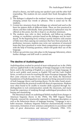 The Audiolingual Method
65
aloud in chorus, one half saying one speaker’s part and the other half
responding. The students do not consult their book throughout this
phase.
2. The dialogue is adapted to the students’ interest or situation, through
changing certain key words or phrases. This is acted out by the
students.
3. Certain key structures from the dialogue are selected and used as the
basis for pattern drills of different kinds. These are first practiced in
chorus and then individually. Some grammatical explanation may be
offered at this point, but this is kept to an absolute minimum.
4. The students may refer to their textbook, and follow-up reading,
writing, or vocabulary activities based on the dialogue may be intro-
duced. At the beginning level, writing is purely imitative and consists
of little more than copying out sentences that have been practiced. As
proficiency increases, students may write out variations of structural
items they have practiced or write short compositions on given topics
with the help of framing questions, which will guide their use of the
language.
5. Follow-up activities may take place in the language laboratory, where
further dialogue and drill work is carried out.
The decline of Audiolingualism
Audiolingualism reached its period of most widespread use in the 1960s
and was applied both to the teaching of foreign languages in the United
States and to the teaching of English as a second or foreign language. It
led to such widely used courses as English 900 and the Lado English
Series, as well as to texts for teaching the major European languages. But
then came criticism on two fronts. On the one hand, the theoretical
foundations of Audiolingualism were attacked as being unsound in terms
of both language theory and learning theory. On the other hand, practi-
tioners found that the practical results fell short of expectations. Students
were often found to be unable to transfer skills acquired through Au-
diolingualism to real communication outside the classroom, and many
found the experience of studying through audiolingual procedures to be
boring and unsatisfying.
The theoretical attack on audiolingual beliefs resulted from changes in
American linguistic theory in the 1960s. The MIT linguist Noam
Chomsky rejected the structuralist approach to language description as
well as the behaviorist theory of language learning. “Language is not a
habit structure. Ordinary linguistic behavior characteristically involves
innovation, formation of new sentences and patterns in accordance with
rules of great abstractness and intricacy” (Chomsky 1966: 153).
Downloaded from Cambridge Books Online by IP 129.215.17.188 on Fri Jan 22 20:48:22 GMT 2016.
http://dx.doi.org/10.1017/CBO9780511667305.006
Cambridge Books Online © Cambridge University Press, 2016
 