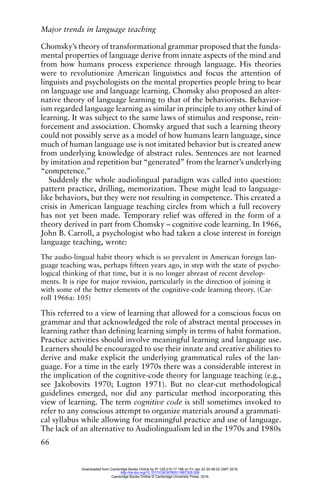 Major trends in language teaching
66
Chomsky’s theory of transformational grammar proposed that the funda-
mental properties of language derive from innate aspects of the mind and
from how humans process experience through language. His theories
were to revolutionize American linguistics and focus the attention of
linguists and psychologists on the mental properties people bring to bear
on language use and language learning. Chomsky also proposed an alter-
native theory of language learning to that of the behaviorists. Behavior-
ism regarded language learning as similar in principle to any other kind of
learning. It was subject to the same laws of stimulus and response, rein-
forcement and association. Chomsky argued that such a learning theory
could not possibly serve as a model of how humans learn language, since
much of human language use is not imitated behavior but is created anew
from underlying knowledge of abstract rules. Sentences are not learned
by imitation and repetition but “generated” from the learner’s underlying
“competence.”
Suddenly the whole audiolingual paradigm was called into question:
pattern practice, drilling, memorization. These might lead to language-
like behaviors, but they were not resulting in competence. This created a
crisis in American language teaching circles from which a full recovery
has not yet been made. Temporary relief was offered in the form of a
theory derived in part from Chomsky – cognitive code learning. In 1966,
John B. Carroll, a psychologist who had taken a close interest in foreign
language teaching, wrote:
The audio-lingual habit theory which is so prevalent in American foreign lan-
guage teaching was, perhaps fifteen years ago, in step with the state of psycho-
logical thinking of that time, but it is no longer abreast of recent develop-
ments. It is ripe for major revision, particularly in the direction of joining it
with some of the better elements of the cognitive-code learning theory. (Car-
roll 1966a: 105)
This referred to a view of learning that allowed for a conscious focus on
grammar and that acknowledged the role of abstract mental processes in
learning rather than defining learning simply in terms of habit formation.
Practice activities should involve meaningful learning and language use.
Learners should be encouraged to use their innate and creative abilities to
derive and make explicit the underlying grammatical rules of the lan-
guage. For a time in the early 1970s there was a considerable interest in
the implication of the cognitive-code theory for language teaching (e.g.,
see Jakobovits 1970; Lugton 1971). But no clear-cut methodological
guidelines emerged, nor did any particular method incorporating this
view of learning. The term cognitive code is still sometimes invoked to
refer to any conscious attempt to organize materials around a grammati-
cal syllabus while allowing for meaningful practice and use of language.
The lack of an alternative to Audiolingualism led in the 1970s and 1980s
Downloaded from Cambridge Books Online by IP 129.215.17.188 on Fri Jan 22 20:48:22 GMT 2016.
http://dx.doi.org/10.1017/CBO9780511667305.006
Cambridge Books Online © Cambridge University Press, 2016
 
