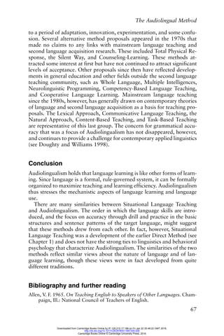 The Audiolingual Method
67
to a period of adaptation, innovation, experimentation, and some confu-
sion. Several alternative method proposals appeared in the 1970s that
made no claims to any links with mainstream language teaching and
second language acquisition research. These included Total Physical Re-
sponse, the Silent Way, and Counseling-Learning. These methods at-
tracted some interest at first but have not continued to attract significant
levels of acceptance. Other proposals since then have reflected develop-
ments in general education and other fields outside the second language
teaching community, such as Whole Language, Multiple Intelligences,
Neurolinguistic Programming, Competency-Based Language Teaching,
and Cooperative Language Learning. Mainstream language teaching
since the 1980s, however, has generally drawn on contemporary theories
of language and second language acquisition as a basis for teaching pro-
posals. The Lexical Approach, Communicative Language Teaching, the
Natural Approach, Content-Based Teaching, and Task-Based Teaching
are representative of this last group. The concern for grammatical accu-
racy that was a focus of Audiolingualism has not disappeared, however,
and continues to provide a challenge for contemporary applied linguistics
(see Doughty and Williams 1998).
Conclusion
Audiolingualism holds that language learning is like other forms of learn-
ing. Since language is a formal, rule-governed system, it can be formally
organized to maximize teaching and learning efficiency. Audiolingualism
thus stresses the mechanistic aspects of language learning and language
use.
There are many similarities between Situational Language Teaching
and Audiolingualism. The order in which the language skills are intro-
duced, and the focus on accuracy through drill and practice in the basic
structures and sentence patterns of the target language, might suggest
that these methods drew from each other. In fact, however, Situational
Language Teaching was a development of the earlier Direct Method (see
Chapter 1) and does not have the strong ties to linguistics and behavioral
psychology that characterize Audiolingualism. The similarities of the two
methods reflect similar views about the nature of language and of lan-
guage learning, though these views were in fact developed from quite
different traditions.
Bibliography and further reading
Allen, V. F. 1965. On Teaching English to Speakers of Other Languages. Cham-
paign, Ill.: National Council of Teachers of English.
Downloaded from Cambridge Books Online by IP 129.215.17.188 on Fri Jan 22 20:48:22 GMT 2016.
http://dx.doi.org/10.1017/CBO9780511667305.006
Cambridge Books Online © Cambridge University Press, 2016
 