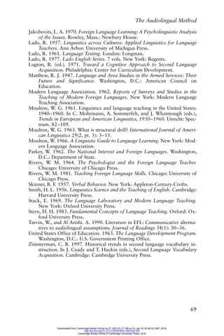 The Audiolingual Method
69
Jakobovits, L. A. 1970. Foreign Language Learning: A Psycholinguistic Analysis
of the Issues. Rowley, Mass.: Newbury House.
Lado, R. 1957. Linguistics across Cultures: Applied Linguistics for Language
Teachers. Ann Arbor: University of Michigan Press.
Lado, R. 1961. Language Testing. London: Longman.
Lado, R. 1977. Lado English Series. 7 vols. New York: Regents.
Lugton, R. (ed.). 1971. Toward a Cognitive Approach to Second Language
Acquisition. Philadelphia: Center for Curriculum Development.
Matthew, R. J. 1947. Language and Area Studies in the Armed Services: Their
Future and Significance. Washington, D.C.: American Council on
Education.
Modern Language Association. 1962. Reports of Surveys and Studies in the
Teaching of Modern Foreign Languages. New York: Modern Language
Teaching Association.
Moulton, W. G. 1961. Linguistics and language teaching in the United States:
1940–1960. In C. Mohrmann, A. Sommerfelt, and J. Whatmough (eds.),
Trends in European and American Linguistics, 1930–1960. Utrecht: Spec-
trum. 82–109.
Moulton, W. G. 1963. What is structural drill? International Journal of Ameri-
can Linguistics 29(2, pt. 3): 3–15.
Moulton, W. 1966. A Linguistic Guide to Language Learning. New York: Mod-
ern Language Association.
Parker, W. 1962. The National Interest and Foreign Languages. Washington,
D.C.: Department of State.
Rivers, W. M. 1964. The Psychologist and the Foreign Language Teacher.
Chicago: University of Chicago Press.
Rivers, W. M. 1981. Teaching Foreign Language Skills. Chicago: University of
Chicago Press.
Skinner, B. F. 1957. Verbal Behavior. New York: Appleton-Century-Crofts.
Smith, H. L. 1956. Linguistics Science and the Teaching of English. Cambridge:
Harvard University Press.
Stack, E. 1969. The Language Laboratory and Modern Language Teaching.
New York: Oxford University Press.
Stern, H. H. 1983. Fundamental Concepts of Language Teaching. Oxford: Ox-
ford University Press.
Tarvin, W., and Al Arishi. A. 1990. Literature in EFL: Communicative alterna-
tives to audiolingual assumptions. Journal of Readings 34(1): 30–36.
United States Office of Education. 1963. The Language Development Program.
Washington, D.C.: U.S. Government Printing Office.
Zimmerman, C. B. 1997. Historical trends in second language vocabulary in-
struction. In J. Coady and T. Huckin (eds.), Second Language Vocabulary
Acquisition. Cambridge: Cambridge University Press.
Downloaded from Cambridge Books Online by IP 129.215.17.188 on Fri Jan 22 20:48:22 GMT 2016.
http://dx.doi.org/10.1017/CBO9780511667305.006
Cambridge Books Online © Cambridge University Press, 2016
 