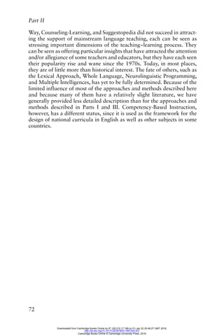 Part II
72
Way, Counseling-Learning, and Suggestopedia did not succeed in attract-
ing the support of mainstream language teaching, each can be seen as
stressing important dimensions of the teaching–learning process. They
can be seen as offering particular insights that have attracted the attention
and/or allegiance of some teachers and educators, but they have each seen
their popularity rise and wane since the 1970s. Today, in most places,
they are of little more than historical interest. The fate of others, such as
the Lexical Approach, Whole Language, Neurolinguistic Programming,
and Multiple Intelligences, has yet to be fully determined. Because of the
limited influence of most of the approaches and methods described here
and because many of them have a relatively slight literature, we have
generally provided less detailed description than for the approaches and
methods described in Parts I and III. Competency-Based Instruction,
however, has a different status, since it is used as the framework for the
design of national curricula in English as well as other subjects in some
countries.
Downloaded from Cambridge Books Online by IP 129.215.17.188 on Fri Jan 22 20:48:27 GMT 2016.
http://dx.doi.org/10.1017/CBO9780511667305.007
Cambridge Books Online © Cambridge University Press, 2016
 