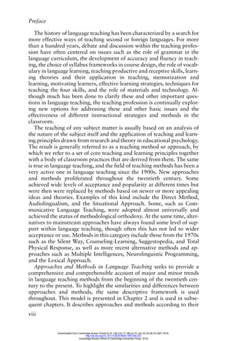 Preface
viii
The history of language teaching has been characterized by a search for
more effective ways of teaching second or foreign languages. For more
than a hundred years, debate and discussion within the teaching profes-
sion have often centered on issues such as the role of grammar in the
language curriculum, the development of accuracy and fluency in teach-
ing, the choice of syllabus frameworks in course design, the role of vocab-
ulary in language learning, teaching productive and receptive skills, learn-
ing theories and their application in teaching, memorization and
learning, motivating learners, effective learning strategies, techniques for
teaching the four skills, and the role of materials and technology. Al-
though much has been done to clarify these and other important ques-
tions in language teaching, the teaching profession is continually explor-
ing new options for addressing these and other basic issues and the
effectiveness of different instructional strategies and methods in the
classroom.
The teaching of any subject matter is usually based on an analysis of
the nature of the subject itself and the application of teaching and learn-
ing principles drawn from research and theory in educational psychology.
The result is generally referred to as a teaching method or approach, by
which we refer to a set of core teaching and learning principles together
with a body of classroom practices that are derived from them. The same
is true in language teaching, and the field of teaching methods has been a
very active one in language teaching since the 1900s. New approaches
and methods proliferated throughout the twentieth century. Some
achieved wide levels of acceptance and popularity at different times but
were then were replaced by methods based on newer or more appealing
ideas and theories. Examples of this kind include the Direct Method,
Audiolingualism, and the Situational Approach. Some, such as Com-
municative Language Teaching, were adopted almost universally and
achieved the status of methodological orthodoxy. At the same time, alter-
natives to mainstream approaches have always found some level of sup-
port within language teaching, though often this has not led to wider
acceptance or use. Methods in this category include those from the 1970s
such as the Silent Way, Counseling-Learning, Suggestopedia, and Total
Physical Response, as well as more recent alternative methods and ap-
proaches such as Multiple Intelligences, Neurolinguistic Programming,
and the Lexical Approach.
Approaches and Methods in Language Teaching seeks to provide a
comprehensive and comprehensible account of major and minor trends
in language teaching methods from the beginning of the twentieth cen-
tury to the present. To highlight the similarities and differences between
approaches and methods, the same descriptive framework is used
throughout. This model is presented in Chapter 2 and is used in subse-
quent chapters. It describes approaches and methods according to their
Downloaded from Cambridge Books Online by IP 129.215.17.188 on Fri Jan 22 20:46:35 GMT 2016.
http://dx.doi.org/10.1017/CBO9780511667305.001
Cambridge Books Online © Cambridge University Press, 2016
 