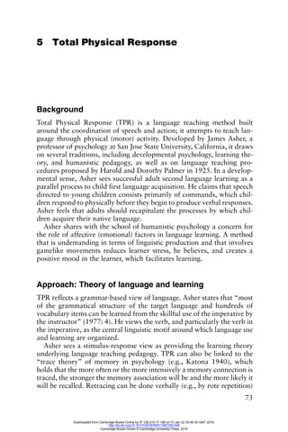73
5 Total Physical Response
Background
Total Physical Response (TPR) is a language teaching method built
around the coordination of speech and action; it attempts to teach lan-
guage through physical (motor) activity. Developed by James Asher, a
professor of psychology at San Jose State University, California, it draws
on several traditions, including developmental psychology, learning the-
ory, and humanistic pedagogy, as well as on language teaching pro-
cedures proposed by Harold and Dorothy Palmer in 1925. In a develop-
mental sense, Asher sees successful adult second language learning as a
parallel process to child first language acquisition. He claims that speech
directed to young children consists primarily of commands, which chil-
dren respond to physically before they begin to produce verbal responses.
Asher feels that adults should recapitulate the processes by which chil-
dren acquire their native language.
Asher shares with the school of humanistic psychology a concern for
the role of affective (emotional) factors in language learning. A method
that is undemanding in terms of linguistic production and that involves
gamelike movements reduces learner stress, he believes, and creates a
positive mood in the learner, which facilitates learning.
Approach: Theory of language and learning
TPR reflects a grammar-based view of language. Asher states that “most
of the grammatical structure of the target language and hundreds of
vocabulary items can be learned from the skillful use of the imperative by
the instructor” (1977: 4). He views the verb, and particularly the verb in
the imperative, as the central linguistic motif around which language use
and learning are organized.
Asher sees a stimulus-response view as providing the learning theory
underlying language teaching pedagogy. TPR can also be linked to the
“trace theory” of memory in psychology (e.g., Katona 1940), which
holds that the more often or the more intensively a memory connection is
traced, the stronger the memory association will be and the more likely it
will be recalled. Retracing can be done verbally (e.g., by rote repetition)
Downloaded from Cambridge Books Online by IP 129.215.17.188 on Fri Jan 22 20:48:34 GMT 2016.
http://dx.doi.org/10.1017/CBO9780511667305.008
Cambridge Books Online © Cambridge University Press, 2016
 
