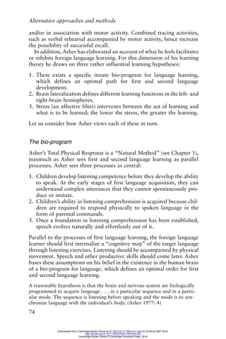 Alternative approaches and methods
74
and/or in association with motor activity. Combined tracing activities,
such as verbal rehearsal accompanied by motor activity, hence increase
the possibility of successful recall.
In addition, Asher has elaborated an account of what he feels facilitates
or inhibits foreign language learning. For this dimension of his learning
theory he draws on three rather influential learning hypotheses:
1. There exists a specific innate bio-program for language learning,
which defines an optimal path for first and second language
development.
2. Brain lateralization defines different learning functions in the left- and
right-brain hemispheres.
3. Stress (an affective filter) intervenes between the act of learning and
what is to be learned; the lower the stress, the greater the learning.
Let us consider how Asher views each of these in turn.
The bio-program
Asher’s Total Physical Response is a “Natural Method” (see Chapter 1),
inasmuch as Asher sees first and second language learning as parallel
processes. Asher sees three processes as central:
1. Children develop listening competence before they develop the ability
to speak. At the early stages of first language acquisition, they can
understand complex utterances that they cannot spontaneously pro-
duce or imitate.
2. Children’s ability in listening comprehension is acquired because chil-
dren are required to respond physically to spoken language in the
form of parental commands.
3. Once a foundation in listening comprehension has been established,
speech evolves naturally and effortlessly out of it.
Parallel to the processes of first language learning, the foreign language
learner should first internalize a “cognitive map” of the target language
through listening exercises. Listening should be accompanied by physical
movement. Speech and other productive skills should come later. Asher
bases these assumptions on his belief in the existence in the human brain
of a bio-program for language, which defines an optimal order for first
and second language learning.
A reasonable hypothesis is that the brain and nervous system are biologically
programmed to acquire language . . . in a particular sequence and in a partic-
ular mode. The sequence is listening before speaking and the mode is to syn-
chronize language with the individual’s body. (Asher 1977: 4)
Downloaded from Cambridge Books Online by IP 129.215.17.188 on Fri Jan 22 20:48:34 GMT 2016.
http://dx.doi.org/10.1017/CBO9780511667305.008
Cambridge Books Online © Cambridge University Press, 2016
 