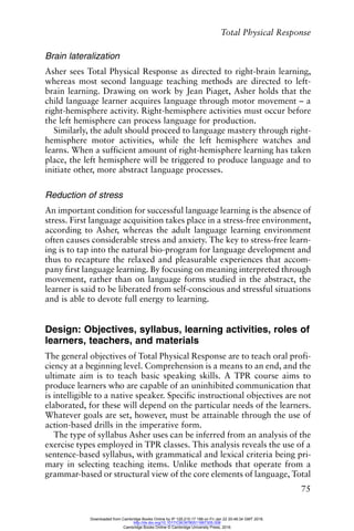 Total Physical Response
75
Brain lateralization
Asher sees Total Physical Response as directed to right-brain learning,
whereas most second language teaching methods are directed to left-
brain learning. Drawing on work by Jean Piaget, Asher holds that the
child language learner acquires language through motor movement – a
right-hemisphere activity. Right-hemisphere activities must occur before
the left hemisphere can process language for production.
Similarly, the adult should proceed to language mastery through right-
hemisphere motor activities, while the left hemisphere watches and
learns. When a sufficient amount of right-hemisphere learning has taken
place, the left hemisphere will be triggered to produce language and to
initiate other, more abstract language processes.
Reduction of stress
An important condition for successful language learning is the absence of
stress. First language acquisition takes place in a stress-free environment,
according to Asher, whereas the adult language learning environment
often causes considerable stress and anxiety. The key to stress-free learn-
ing is to tap into the natural bio-program for language development and
thus to recapture the relaxed and pleasurable experiences that accom-
pany first language learning. By focusing on meaning interpreted through
movement, rather than on language forms studied in the abstract, the
learner is said to be liberated from self-conscious and stressful situations
and is able to devote full energy to learning.
Design: Objectives, syllabus, learning activities, roles of
learners, teachers, and materials
The general objectives of Total Physical Response are to teach oral profi-
ciency at a beginning level. Comprehension is a means to an end, and the
ultimate aim is to teach basic speaking skills. A TPR course aims to
produce learners who are capable of an uninhibited communication that
is intelligible to a native speaker. Specific instructional objectives are not
elaborated, for these will depend on the particular needs of the learners.
Whatever goals are set, however, must be attainable through the use of
action-based drills in the imperative form.
The type of syllabus Asher uses can be inferred from an analysis of the
exercise types employed in TPR classes. This analysis reveals the use of a
sentence-based syllabus, with grammatical and lexical criteria being pri-
mary in selecting teaching items. Unlike methods that operate from a
grammar-based or structural view of the core elements of language, Total
Downloaded from Cambridge Books Online by IP 129.215.17.188 on Fri Jan 22 20:48:34 GMT 2016.
http://dx.doi.org/10.1017/CBO9780511667305.008
Cambridge Books Online © Cambridge University Press, 2016
 