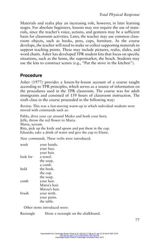 Total Physical Response
77
Materials and realia play an increasing role, however, in later learning
stages. For absolute beginners, lessons may not require the use of mate-
rials, since the teacher’s voice, actions, and gestures may be a sufficient
basis for classroom activities. Later, the teacher may use common class-
room objects, such as books, pens, cups, furniture. As the course
develops, the teacher will need to make or collect supporting materials to
support teaching points. These may include pictures, realia, slides, and
word charts. Asher has developed TPR student kits that focus on specific
situations, such as the home, the supermarket, the beach. Students may
use the kits to construct scenes (e.g., “Put the stove in the kitchen”).
Procedure
Asher (1977) provides a lesson-by-lesson account of a course taught
according to TPR principles, which serves as a source of information on
the procedures used in the TPR classroom. The course was for adult
immigrants and consisted of 159 hours of classroom instruction. The
sixth class in the course proceeded in the following way:
Review. This was a fast-moving warm-up in which individual students were
moved with commands such as:
Pablo, drive your car around Miako and honk your horn.
Jeffe, throw the red flower to Maria.
Maria, scream.
Rita, pick up the knife and spoon and put them in the cup.
Eduardo, take a drink of water and give the cup to Elaine.
New commands. These verbs were introduced.
wash your hands.
your face.
your hair.
look for a towel.
the soap.
a comb.
hold the book.
the cup.
the soap.
comb your hair.
Maria’s hair.
Shirou’s hair.
brush your teeth.
your pants.
the table.
Other items introduced were:
Rectangle Draw a rectangle on the chalkboard.
Downloaded from Cambridge Books Online by IP 129.215.17.188 on Fri Jan 22 20:48:34 GMT 2016.
http://dx.doi.org/10.1017/CBO9780511667305.008
Cambridge Books Online © Cambridge University Press, 2016
 