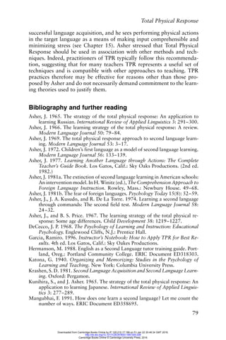 Total Physical Response
79
successful language acquisition, and he sees performing physical actions
in the target language as a means of making input comprehensible and
minimizing stress (see Chapter 15). Asher stressed that Total Physical
Response should be used in association with other methods and tech-
niques. Indeed, practitioners of TPR typically follow this recommenda-
tion, suggesting that for many teachers TPR represents a useful set of
techniques and is compatible with other approaches to teaching. TPR
practices therefore may be effective for reasons other than those pro-
posed by Asher and do not necessarily demand commitment to the learn-
ing theories used to justify them.
Bibliography and further reading
Asher, J. 1965. The strategy of the total physical response: An application to
learning Russian. International Review of Applied Linguistics 3: 291–300.
Asher, J. 1966. The learning strategy of the total physical response: A review.
Modern Language Journal 50: 79–84.
Asher, J. 1969. The total physical response approach to second language learn-
ing. Modern Language Journal 53: 3–17.
Asher, J. 1972. Children’s first language as a model of second language learning.
Modern Language Journal 56: 133–139.
Asher, J. 1977. Learning Another Language through Actions: The Complete
Teacher’s Guide Book. Los Gatos, Calif.: Sky Oaks Productions. (2nd ed.
1982.)
Asher, J. 1981a. The extinction of second language learning in American schools:
An intervention model. In H. Winitz (ed.), The Comprehension Approach to
Foreign Language Instruction. Rowley, Mass.: Newbury House. 49–68.
Asher, J. 1981b. The fear of foreign languages. Psychology Today 15(8): 52–59.
Asher, J., J. A. Kusudo, and R. De La Torre. 1974. Learning a second language
through commands: The second field test. Modern Language Journal 58:
24–32.
Asher, J., and B. S. Price. 1967. The learning strategy of the total physical re-
sponse: Some age differences. Child Development 38: 1219–1227.
DeCecco, J. P. 1968. The Psychology of Learning and Instruction: Educational
Psychology. Englewood Cliffs, N.J.: Prentice Hall.
Garcia, Ramiro. 1996. Instructor’s Notebook: How to Apply TPR for Best Re-
sults. 4th ed. Los Gatos, Calif.: Sky Oakes Productions.
Hermanson, M. 1988. English as a Second Language tutor training guide. Port-
land, Oreg.: Portland Community College. ERIC Document ED318303.
Katona, G. 1940. Organizing and Memorizing: Studies in the Psychology of
Learning and Teaching. New York: Columbia University Press.
Krashen, S. D. 1981. Second Language Acquisition and Second Language Learn-
ing. Oxford: Pergamon.
Kunihira, S., and J. Asher. 1965. The strategy of the total physical response: An
application to learning Japanese. International Review of Applied Linguis-
tics 3: 277–289.
Mangubhai, F. 1991. How does one learn a second language? Let me count the
number of ways. ERIC Document ED358695.
Downloaded from Cambridge Books Online by IP 129.215.17.188 on Fri Jan 22 20:48:34 GMT 2016.
http://dx.doi.org/10.1017/CBO9780511667305.008
Cambridge Books Online © Cambridge University Press, 2016
 