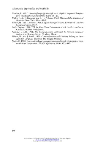 Alternative approaches and methods
80
Marlatt, E. 1995. Learning language through total physical response. Perspec-
tives in Education and Deafness 13(4): 18–20.
Miller, G. A., E. Galanter, and K. H. Pribram. 1960. Plans and the Structure of
Behavior. New York: Henry Holt.
Palmer, H., and D. Palmer. 1925. English through Actions. Reprint ed. London:
Longman Green, 1959.
Seely, Contee. 1998. TPR Is More Than Commands at All Levels. Los Gatos,
Calif.: Sky Oakes Productions.
Winitz, H. (ed.). 1981. The Comprehension Approach to Foreign Language
Instruction. Rowley, Mass.: Newbury House.
Winitz, H., and J. Reeds. 1975. Comprehension and Problem Solving as Strat-
egies for Language Training. The Hague: Mouton.
Yorio, C. 1980. Conventionalized language forms and the development of com-
municative competence. TESOL Quarterly 14(4): 433–442.
Downloaded from Cambridge Books Online by IP 129.215.17.188 on Fri Jan 22 20:48:34 GMT 2016.
http://dx.doi.org/10.1017/CBO9780511667305.008
Cambridge Books Online © Cambridge University Press, 2016
 