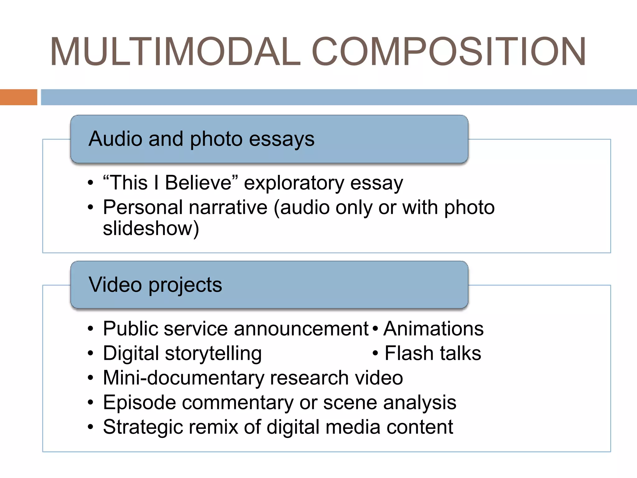 MULTIMODAL COMPOSITION

 Audio and photo essays

 • “This I Believe” exploratory essay
 • Personal narrative (audio only or with photo
   slideshow)

 Video projects

 •   Public service announcement • Animations
 •   Digital storytelling           • Flash talks
 •   Mini-documentary research video
 •   Episode commentary or scene analysis
 •   Strategic remix of digital media content
 