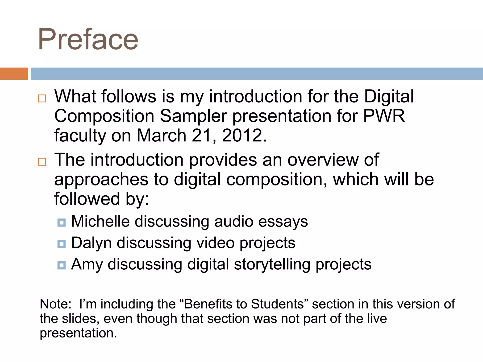 Preface
   What follows is my introduction for the Digital
    Composition Sampler presentation for PWR
    faculty on March 21, 2012.
   The introduction provides an overview of
    approaches to digital composition, which will be
    followed by:
     Michelle discussing audio essays
     Dalyn discussing video projects
     Amy discussing digital storytelling projects


Note: I’m including the “Benefits to Students” section in this version of
the slides, even though that section was not part of the live
presentation.
 