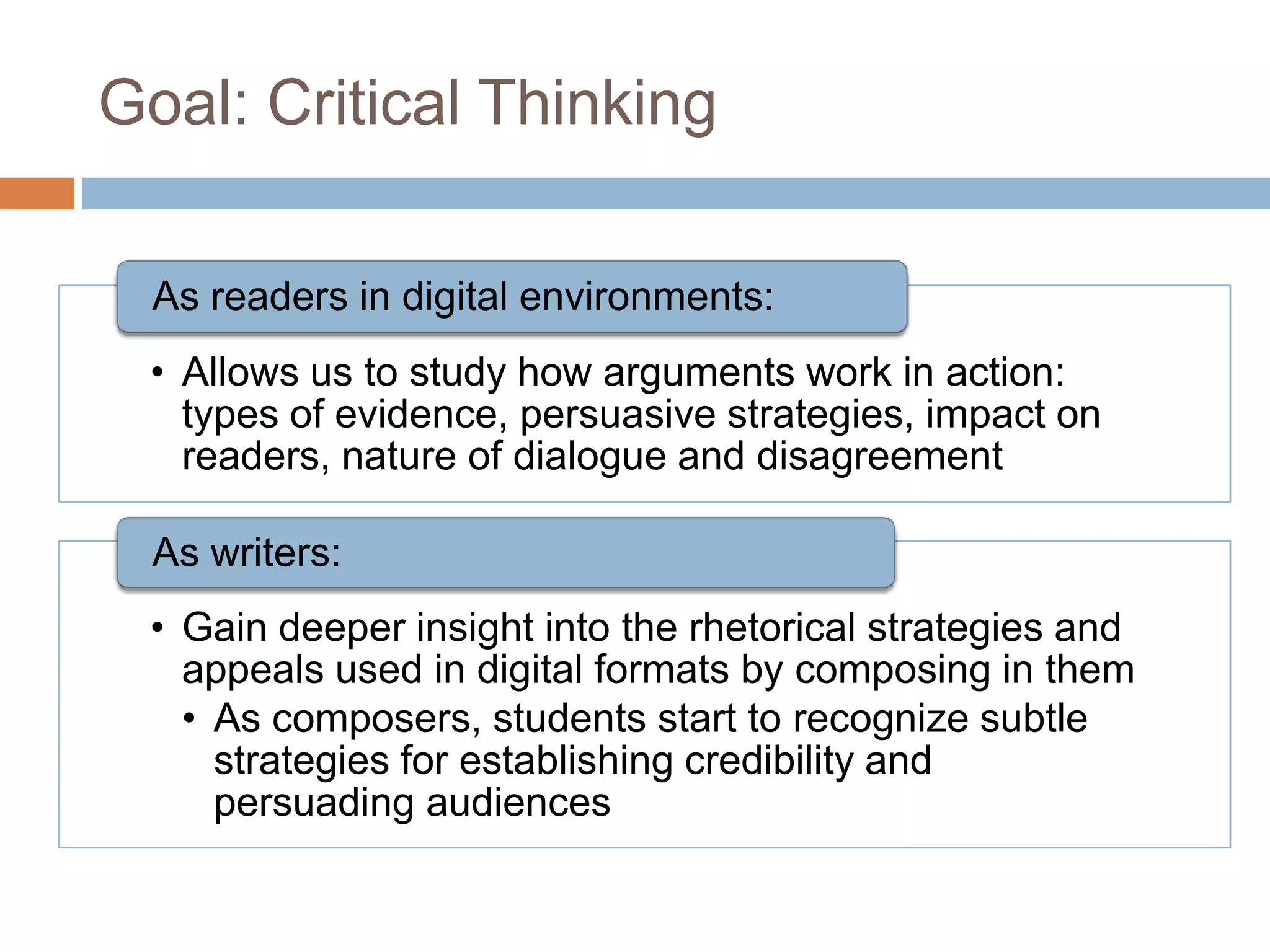 Goal: Critical Thinking

  As readers in digital environments:
 • Allows us to study how arguments work in action:
   types of evidence, persuasive strategies, impact on
   readers, nature of dialogue and disagreement

  As writers:
 • Gain deeper insight into the rhetorical strategies and
   appeals used in digital formats by composing in them
   • As composers, students start to recognize subtle
     strategies for establishing credibility and
     persuading audiences
 