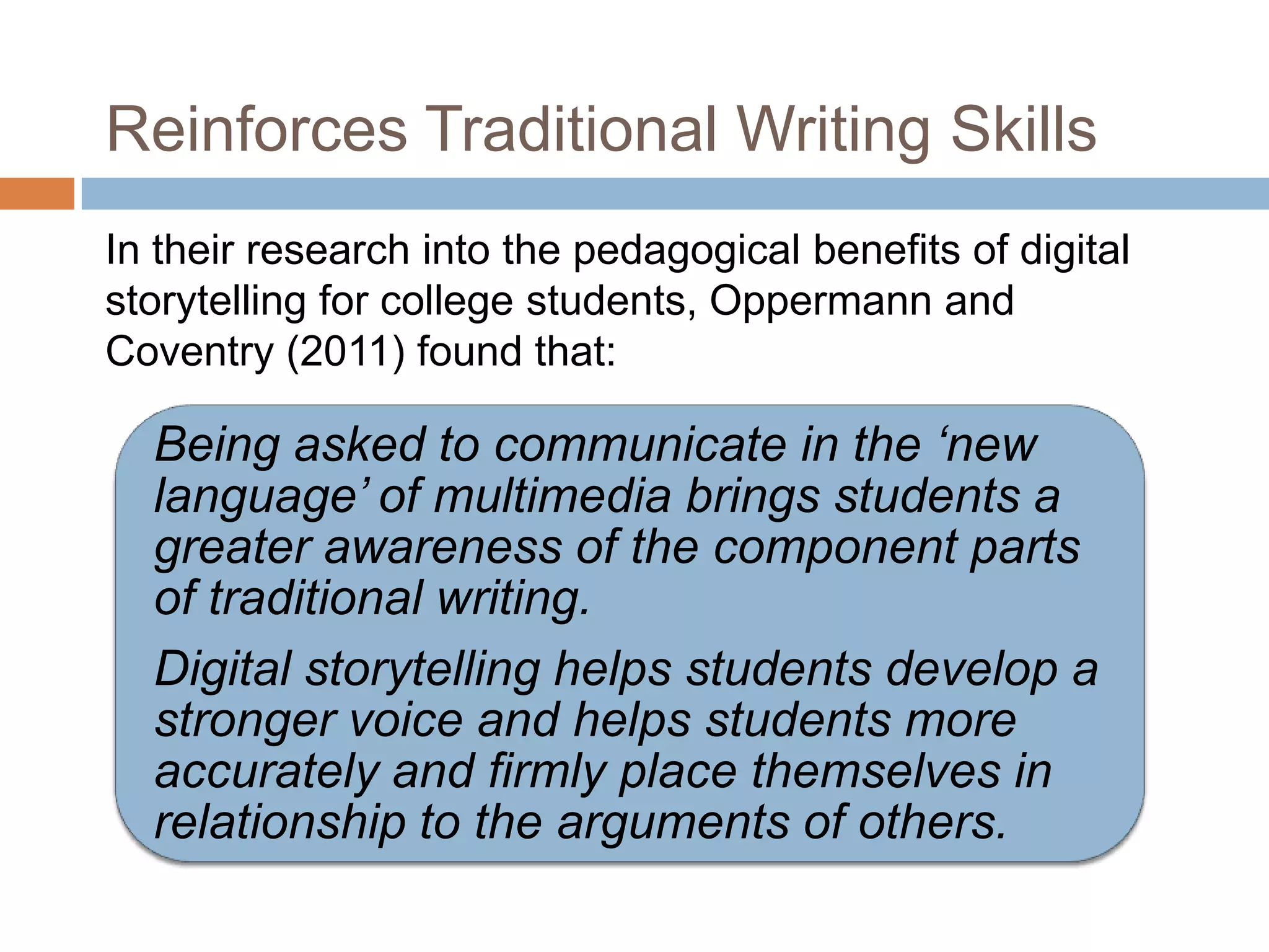 Reinforces Traditional Writing Skills
In their research into the pedagogical benefits of digital
storytelling for college students, Oppermann and
Coventry (2011) found that:

  Being asked to communicate in the ‘new
  language’ of multimedia brings students a
  greater awareness of the component parts
  of traditional writing.
  Digital storytelling helps students develop a
  stronger voice and helps students more
  accurately and firmly place themselves in
  relationship to the arguments of others.
 