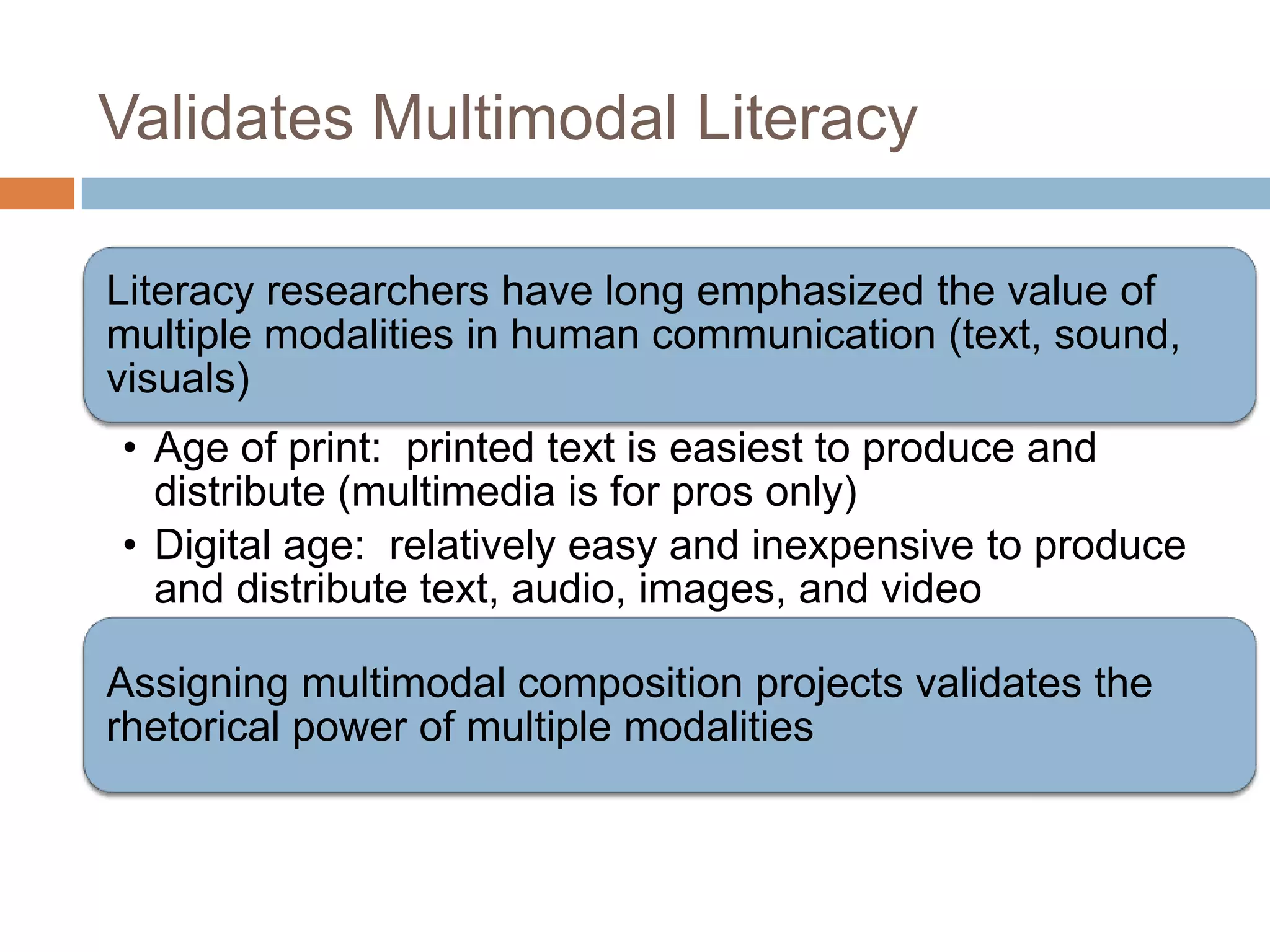 Validates Multimodal Literacy

Literacy researchers have long emphasized the value of
multiple modalities in human communication (text, sound,
visuals)
• Age of print: printed text is easiest to produce and
  distribute (multimedia is for pros only)
• Digital age: relatively easy and inexpensive to produce
  and distribute text, audio, images, and video

Assigning multimodal composition projects validates the
rhetorical power of multiple modalities
 