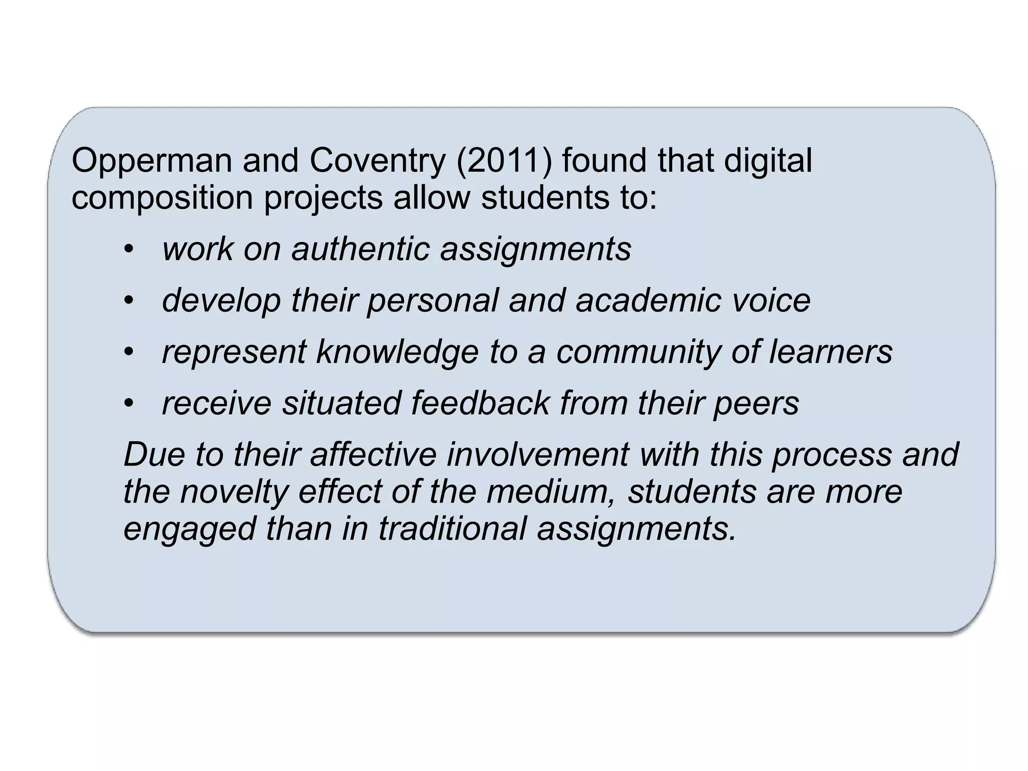 Opperman and Coventry (2011) found that digital
composition projects allow students to:
   • work on authentic assignments
   • develop their personal and academic voice
   • represent knowledge to a community of learners
   • receive situated feedback from their peers
   Due to their affective involvement with this process and
   the novelty effect of the medium, students are more
   engaged than in traditional assignments.
 