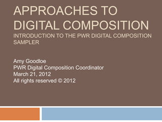APPROACHES TO
DIGITAL COMPOSITION
INTRODUCTION TO THE PWR DIGITAL COMPOSITION
SAMPLER


Amy Goodloe
PWR Digital Composition Coordinator
March 21, 2012
All rights reserved © 2012
 