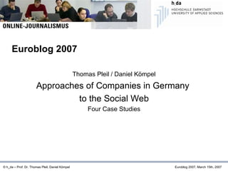 Thomas Pleil / Daniel Kömpel Approaches of Companies in Germany  to the Social Web Four Case Studies © h_da – Prof. Dr. Thomas Pleil, Daniel Kömpel   Euroblog 2007, March 15th, 2007 Euroblog 2007 