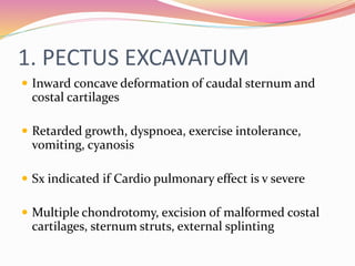 1. PECTUS EXCAVATUM
 Inward concave deformation of caudal sternum and
costal cartilages
 Retarded growth, dyspnoea, exercise intolerance,
vomiting, cyanosis
 Sx indicated if Cardio pulmonary effect is v severe
 Multiple chondrotomy, excision of malformed costal
cartilages, sternum struts, external splinting
 