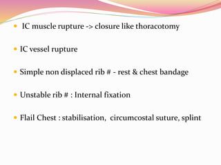  IC muscle rupture -> closure like thoracotomy
 IC vessel rupture
 Simple non displaced rib # - rest & chest bandage
 Unstable rib # : Internal fixation
 Flail Chest : stabilisation, circumcostal suture, splint
 