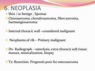 6. NEOPLASIA
 Skin / sc benign , lipomas
 Osteosarcoma, chondrosarcoma, fibro sarcoma,
haemangiosarcoma
 Internal thoracic wall –considered malignant
 Neoplasms of rib – Primary malignant
 Dx- Radiograph – osteolysis, extra thoracic soft tissue
masses, mineralization, biopsy
 Tx: Resection. Prognosis poor for osteosarcoma
 