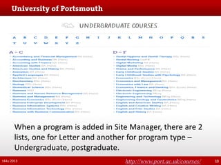 When a program is added in Site Manager, there are 2
lists, one for Letter and another for program type –
Undergraduate, postgraduate.
t44u 2013

http://www.port.ac.uk/courses/

13

 