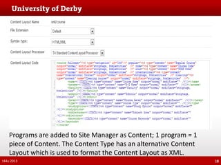 Programs are added to Site Manager as Content; 1 program = 1
piece of Content. The Content Type has an alternative Content
Layout which is used to format the Content Layout as XML.
t44u 2013

18

 