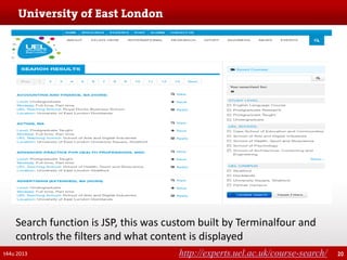 Search function is JSP, this was custom built by Terminalfour and
controls the filters and what content is displayed
t44u 2013

http://experts.uel.ac.uk/course-search/

20

 