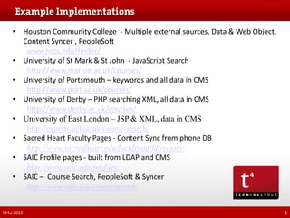 • Houston Community College - Multiple external sources, Data & Web Object,
Content Syncer , PeopleSoft
www.hccs.edu/finder/
• University of St Mark & St John - JavaScript Search
http://www.marjon.ac.uk/courses/
• University of Portsmouth – keywords and all data in CMS
http://www.port.ac.uk/courses/
• University of Derby – PHP searching XML, all data in CMS
http://www.derby.ac.uk/courses/
• University of East London – JSP & XML, data in CMS
http://experts.uel.ac.uk/course-search/
• Sacred Heart Faculty Pages - Content Sync from phone DB
http://www.sacredheart.edu/facultystaffdirectory/
• SAIC Profile pages - built from LDAP and CMS
http://www.saic.edu/profiles/
• SAIC – Course Search, PeopleSoft & Syncer
http://www.saic.edu/coursesearch/
t44u 2013

4

 