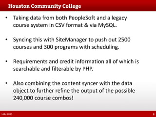 • Taking data from both PeopleSoft and a legacy
course system in CSV format & via MySQL.
• Syncing this with SiteManager to push out 2500
courses and 300 programs with scheduling.
• Requirements and credit information all of which is
searchable and filterable by PHP.
• Also combining the content syncer with the data
object to further refine the output of the possible
240,000 course combos!
t44u 2013

6

 
