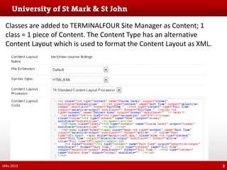 Classes are added to TERMINALFOUR Site Manager as Content; 1
class = 1 piece of Content. The Content Type has an alternative
Content Layout which is used to format the Content Layout as XML.

t44u 2013

9

 