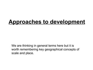 Approaches to development We are thinking in general terms here but it is worth remembering key geographical concepts of scale and place. 