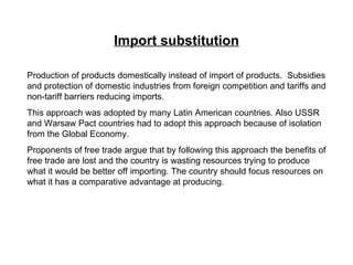 Import substitution Production of products domestically instead of import of products.  Subsidies and protection of domestic industries from foreign competition and tariffs and non-tariff barriers reducing imports. This approach was adopted by many Latin American countries. Also USSR and Warsaw Pact countries had to adopt this approach because of isolation from the Global Economy. Proponents of free trade argue that by following this approach the benefits of free trade are lost and the country is wasting resources trying to produce what it would be better off importing. The country should focus resources on what it has a comparative advantage at producing. 