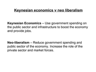 Keynesian economics v neo liberalism Keynesian Economics  – Use government spending on the public sector and infrastructure to boost the economy and provide jobs. Neo-liberalism  – Reduce government spending and public sector of the economy. Increase the role of the private sector and market forces. 