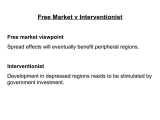 Free Market v Interventionist Free market viewpoint   Spread effects will eventually benefit peripheral regions. Interventionist Development in depressed regions needs to be stimulated by government investment. 