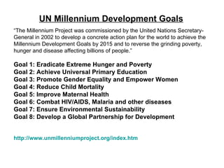 UN Millennium Development Goals “ The Millennium Project was commissioned by the United Nations Secretary-General in 2002 to develop a concrete action plan for the world to achieve the Millennium Development Goals by 2015 and to reverse the grinding poverty, hunger and disease affecting billions of people.”  Goal 1: Eradicate Extreme Hunger and Poverty  Goal 2: Achieve Universal Primary Education  Goal 3: Promote Gender Equality and Empower Women  Goal 4: Reduce Child Mortality  Goal 5: Improve Maternal Health  Goal 6: Combat HIV/AIDS, Malaria and other diseases  Goal 7: Ensure Environmental Sustainability  Goal 8: Develop a Global Partnership for Development http://www.unmillenniumproject.org/index.htm 