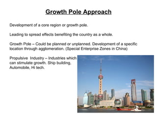 Growth Pole Approach Development of a core region or growth pole. Leading to spread effects benefiting the country as a whole. Growth Pole – Could be planned or unplanned. Development of a specific location through agglomeration. (Special Enterprise Zones in China) Propulsive  Industry – Industries which  can stimulate growth. Ship building,  Automobile, Hi tech. 
