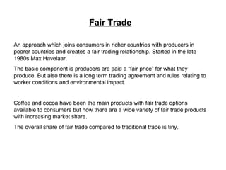 Fair Trade An approach which joins consumers in richer countries with producers in poorer countries and creates a fair trading relationship. Started in the late 1980s Max Havelaar. The basic component is producers are paid a “fair price” for what they produce. But also there is a long term trading agreement and rules relating to worker conditions and environmental impact. Coffee and cocoa have been the main products with fair trade options available to consumers but now there are a wide variety of fair trade products with increasing market share.  The overall share of fair trade compared to traditional trade is tiny. 