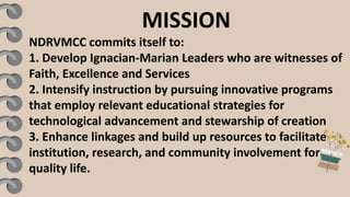 MISSION
NDRVMCC commits itself to:
1. Develop Ignacian-Marian Leaders who are witnesses of
Faith, Excellence and Services
2. Intensify instruction by pursuing innovative programs
that employ relevant educational strategies for
technological advancement and stewarship of creation
3. Enhance linkages and build up resources to facilitate
institution, research, and community involvement for
quality life.
 